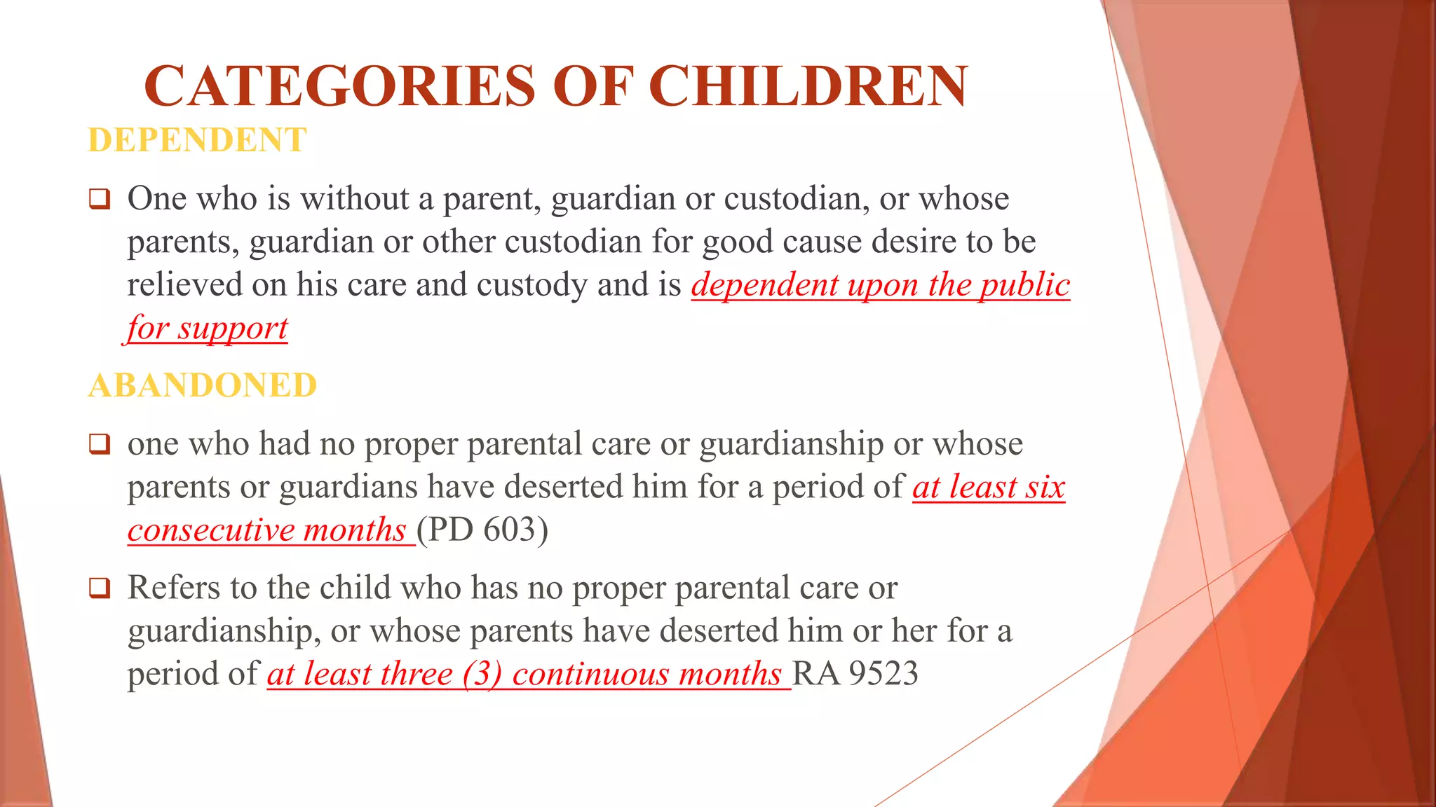 CATEGORIES OF CHILDREN
DEPENDENT
 One who is without a parent, guardian or custodian, or whose
parents, guardian or other custodian for good cause desire to be
relieved on his care and custody and is dependent upon the public
for support
ABANDONED
 one who had no proper parental care or guardianship or whose
parents or guardians have deserted him for a period of at least six
consecutive months (PD 603)
 Refers to the child who has no proper parental care or
guardianship, or whose parents have deserted him or her for a
period of at least three (3) continuous months RA 9523
 