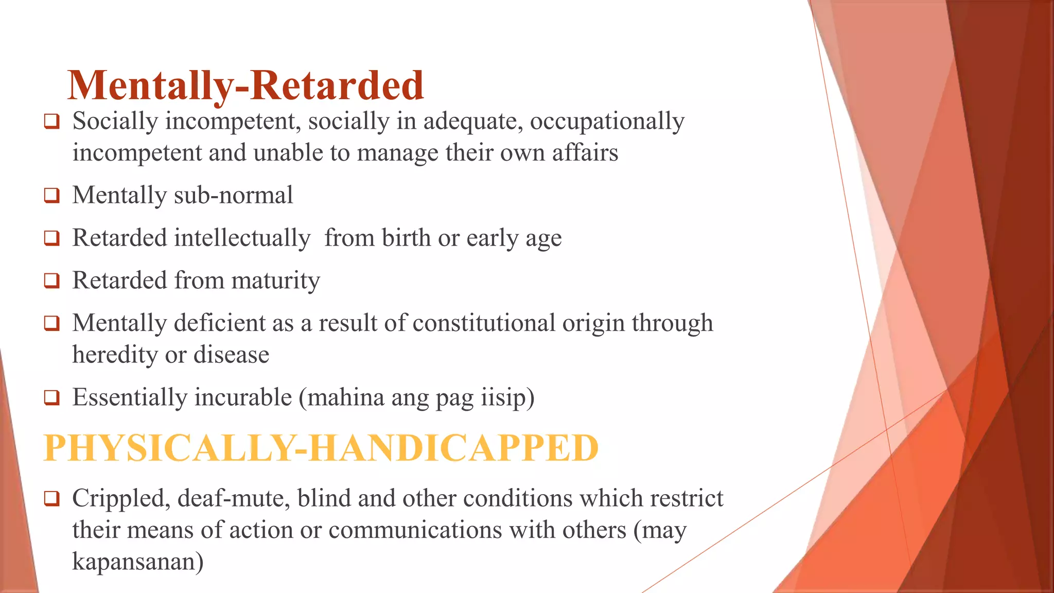 Mentally-Retarded
 Socially incompetent, socially in adequate, occupationally
incompetent and unable to manage their own affairs
 Mentally sub-normal
 Retarded intellectually from birth or early age
 Retarded from maturity
 Mentally deficient as a result of constitutional origin through
heredity or disease
 Essentially incurable (mahina ang pag iisip)
PHYSICALLY-HANDICAPPED
 Crippled, deaf-mute, blind and other conditions which restrict
their means of action or communications with others (may
kapansanan)
 