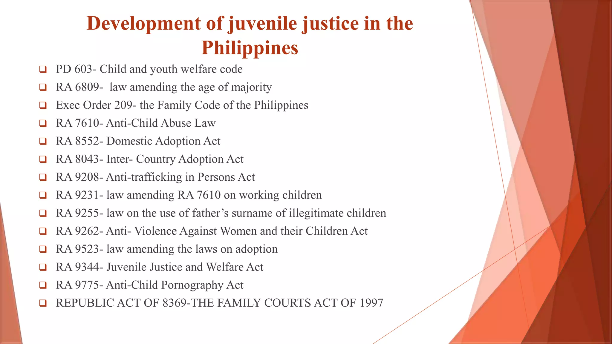 Development of juvenile justice in the
Philippines
 PD 603- Child and youth welfare code
 RA 6809- law amending the age of majority
 Exec Order 209- the Family Code of the Philippines
 RA 7610- Anti-Child Abuse Law
 RA 8552- Domestic Adoption Act
 RA 8043- Inter- Country Adoption Act
 RA 9208- Anti-trafficking in Persons Act
 RA 9231- law amending RA 7610 on working children
 RA 9255- law on the use of father’s surname of illegitimate children
 RA 9262- Anti- Violence Against Women and their Children Act
 RA 9523- law amending the laws on adoption
 RA 9344- Juvenile Justice and Welfare Act
 RA 9775- Anti-Child Pornography Act
 REPUBLIC ACT OF 8369-THE FAMILY COURTS ACT OF 1997
 