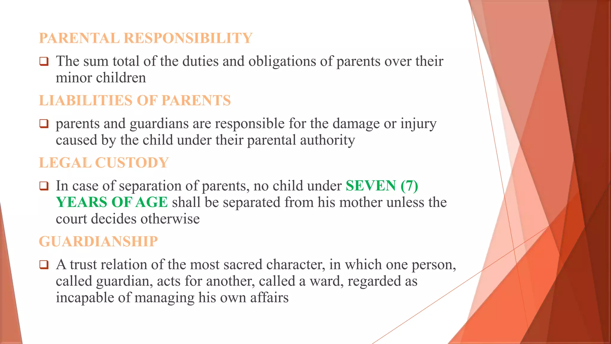 PARENTAL RESPONSIBILITY
 The sum total of the duties and obligations of parents over their
minor children
LIABILITIES OF PARENTS
 parents and guardians are responsible for the damage or injury
caused by the child under their parental authority
LEGAL CUSTODY
 In case of separation of parents, no child under SEVEN (7)
YEARS OF AGE shall be separated from his mother unless the
court decides otherwise
GUARDIANSHIP
 A trust relation of the most sacred character, in which one person,
called guardian, acts for another, called a ward, regarded as
incapable of managing his own affairs
 