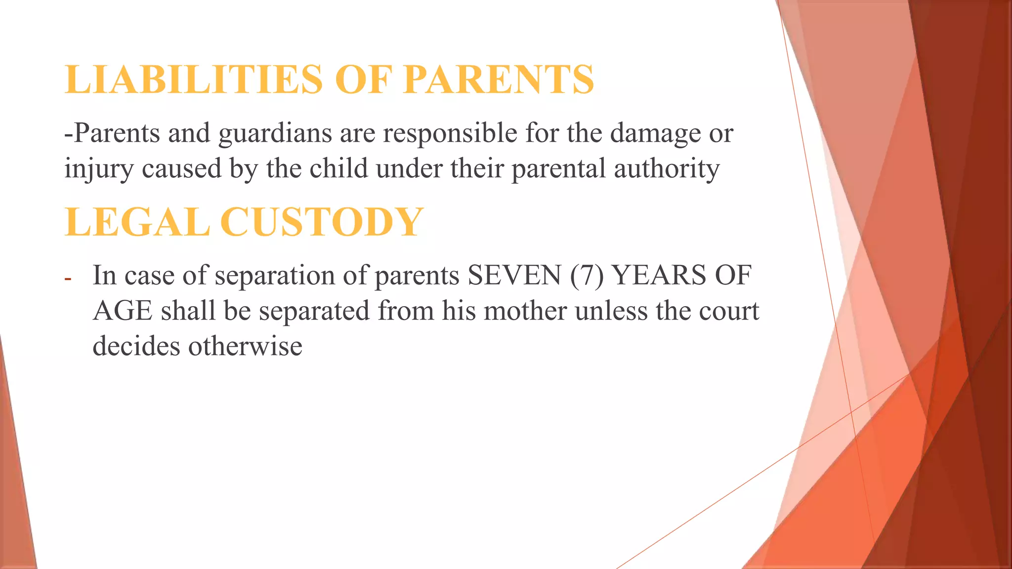 LIABILITIES OF PARENTS
-Parents and guardians are responsible for the damage or
injury caused by the child under their parental authority
LEGAL CUSTODY
- In case of separation of parents SEVEN (7) YEARS OF
AGE shall be separated from his mother unless the court
decides otherwise
 