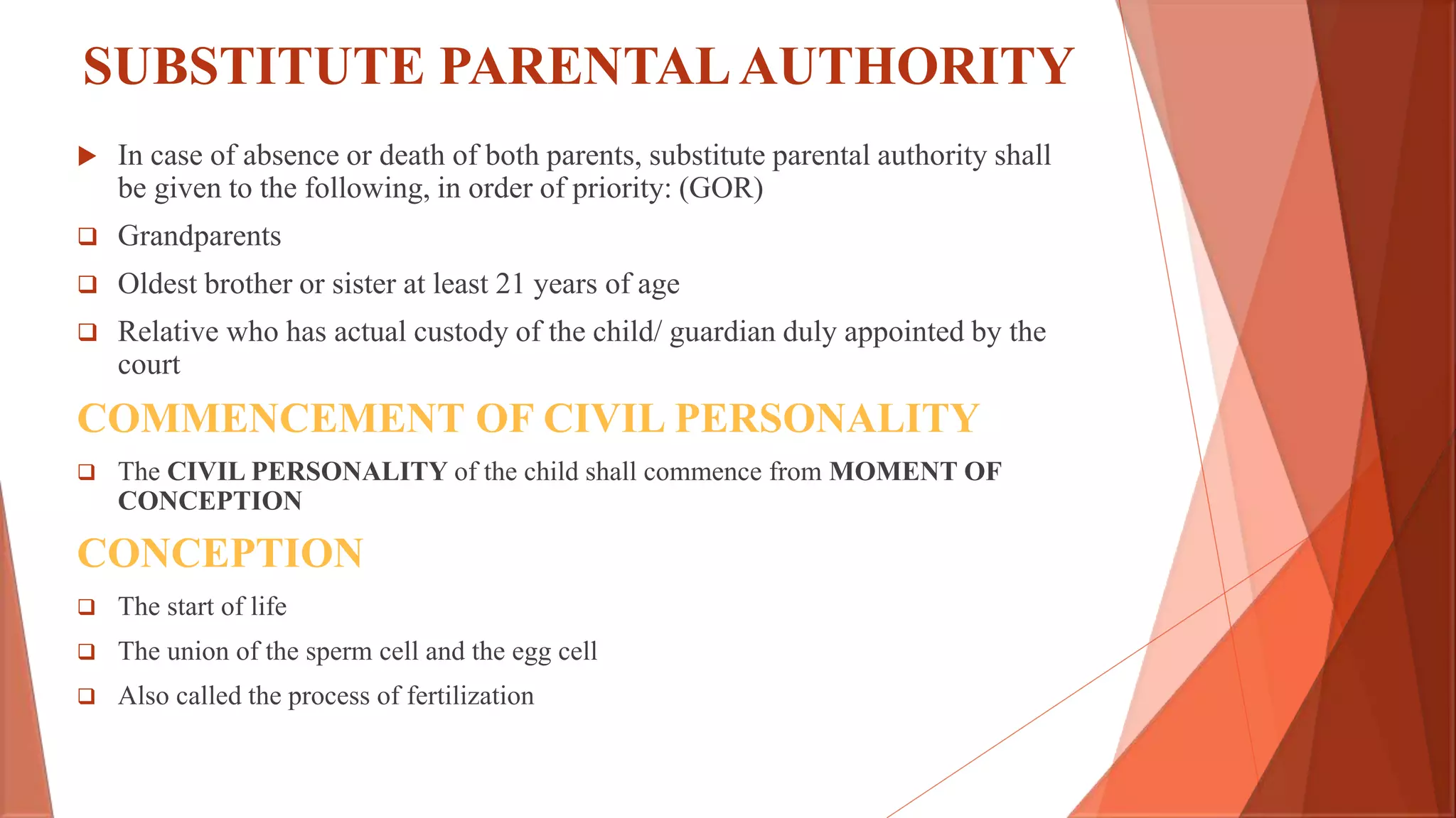 SUBSTITUTE PARENTALAUTHORITY
 In case of absence or death of both parents, substitute parental authority shall
be given to the following, in order of priority: (GOR)
 Grandparents
 Oldest brother or sister at least 21 years of age
 Relative who has actual custody of the child/ guardian duly appointed by the
court
COMMENCEMENT OF CIVIL PERSONALITY
 The CIVIL PERSONALITY of the child shall commence from MOMENT OF
CONCEPTION
CONCEPTION
 The start of life
 The union of the sperm cell and the egg cell
 Also called the process of fertilization
 