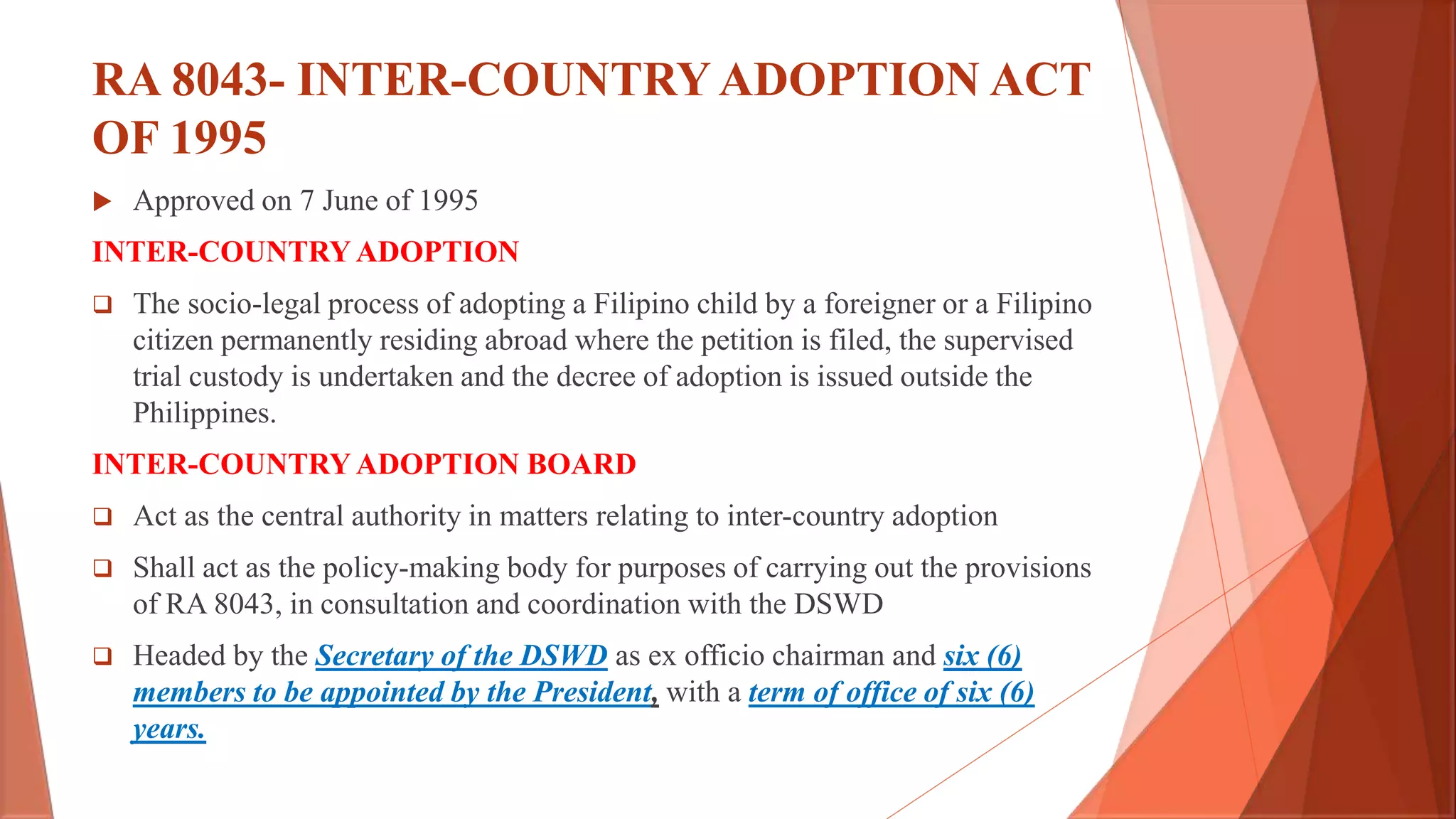 RA 8043- INTER-COUNTRYADOPTION ACT
OF 1995
 Approved on 7 June of 1995
INTER-COUNTRY ADOPTION
 The socio-legal process of adopting a Filipino child by a foreigner or a Filipino
citizen permanently residing abroad where the petition is filed, the supervised
trial custody is undertaken and the decree of adoption is issued outside the
Philippines.
INTER-COUNTRY ADOPTION BOARD
 Act as the central authority in matters relating to inter-country adoption
 Shall act as the policy-making body for purposes of carrying out the provisions
of RA 8043, in consultation and coordination with the DSWD
 Headed by the Secretary of the DSWD as ex officio chairman and six (6)
members to be appointed by the President, with a term of office of six (6)
years.
 