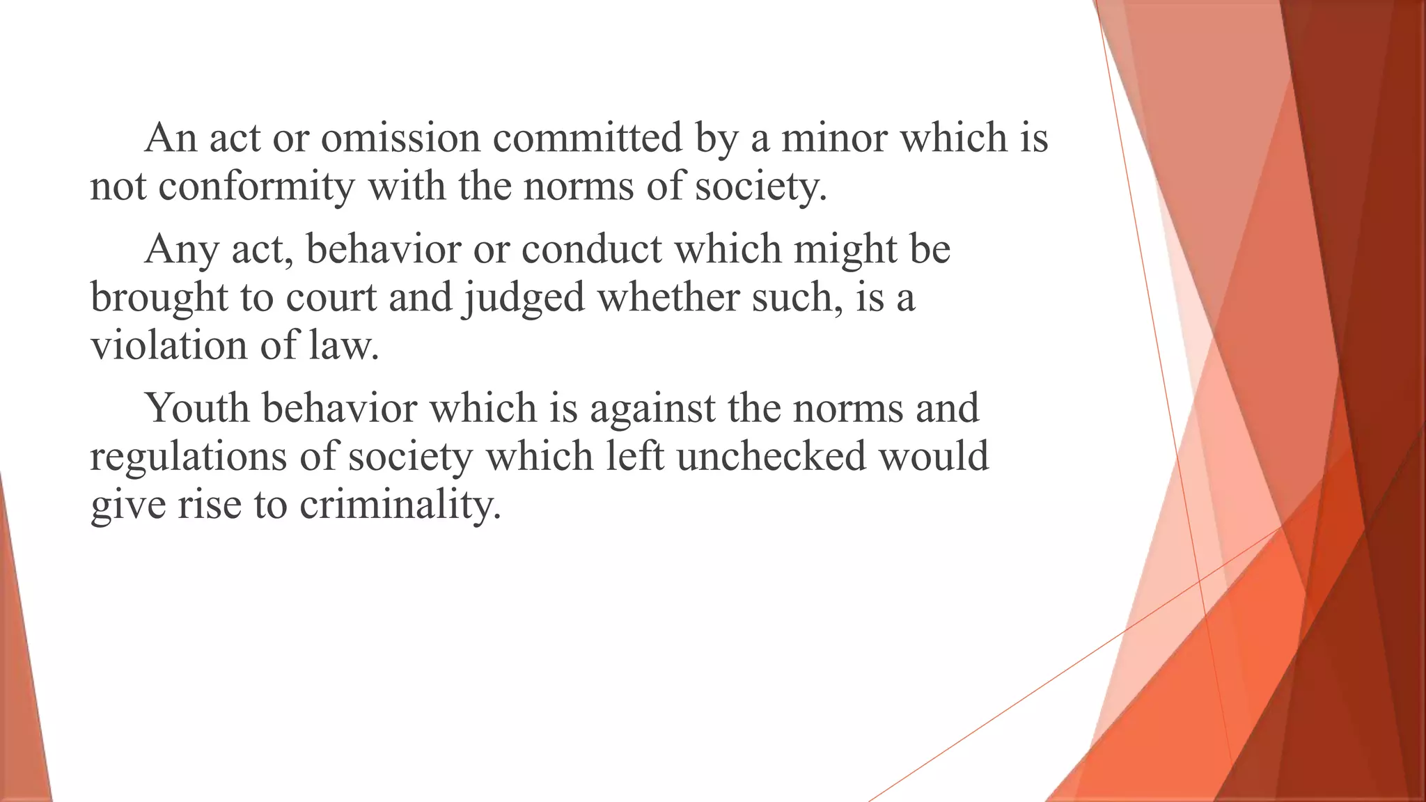 An act or omission committed by a minor which is
not conformity with the norms of society.
Any act, behavior or conduct which might be
brought to court and judged whether such, is a
violation of law.
Youth behavior which is against the norms and
regulations of society which left unchecked would
give rise to criminality.
 