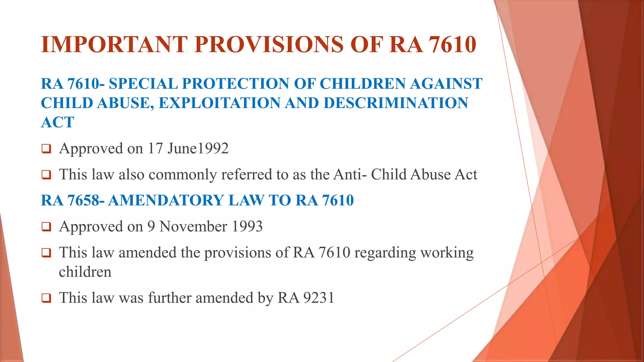IMPORTANT PROVISIONS OF RA 7610
RA 7610- SPECIAL PROTECTION OF CHILDREN AGAINST
CHILD ABUSE, EXPLOITATION AND DESCRIMINATION
ACT
 Approved on 17 June1992
 This law also commonly referred to as the Anti- Child Abuse Act
RA 7658- AMENDATORY LAW TO RA 7610
 Approved on 9 November 1993
 This law amended the provisions of RA 7610 regarding working
children
 This law was further amended by RA 9231
 