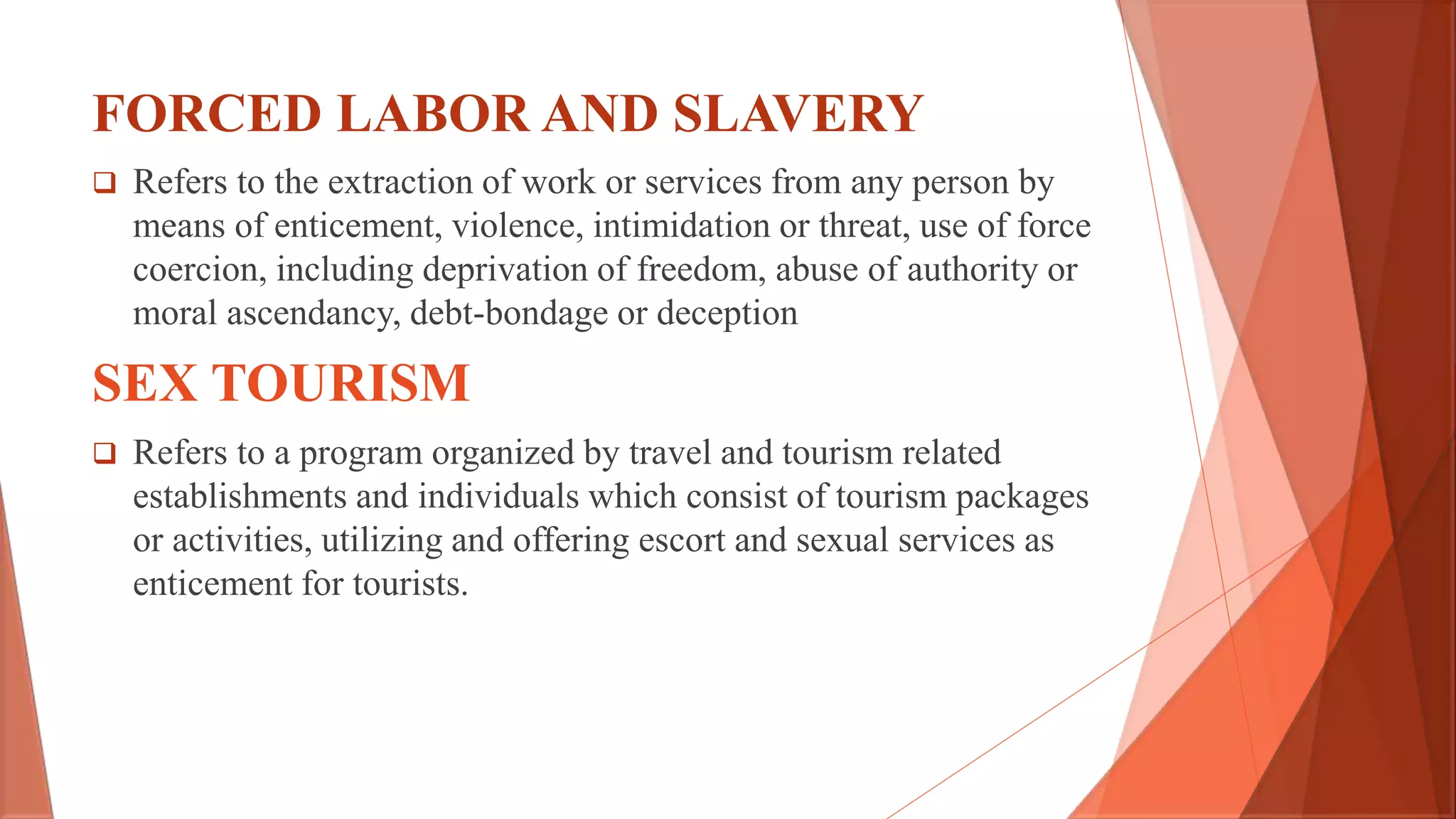 FORCED LABOR AND SLAVERY
 Refers to the extraction of work or services from any person by
means of enticement, violence, intimidation or threat, use of force
coercion, including deprivation of freedom, abuse of authority or
moral ascendancy, debt-bondage or deception
SEX TOURISM
 Refers to a program organized by travel and tourism related
establishments and individuals which consist of tourism packages
or activities, utilizing and offering escort and sexual services as
enticement for tourists.
 
