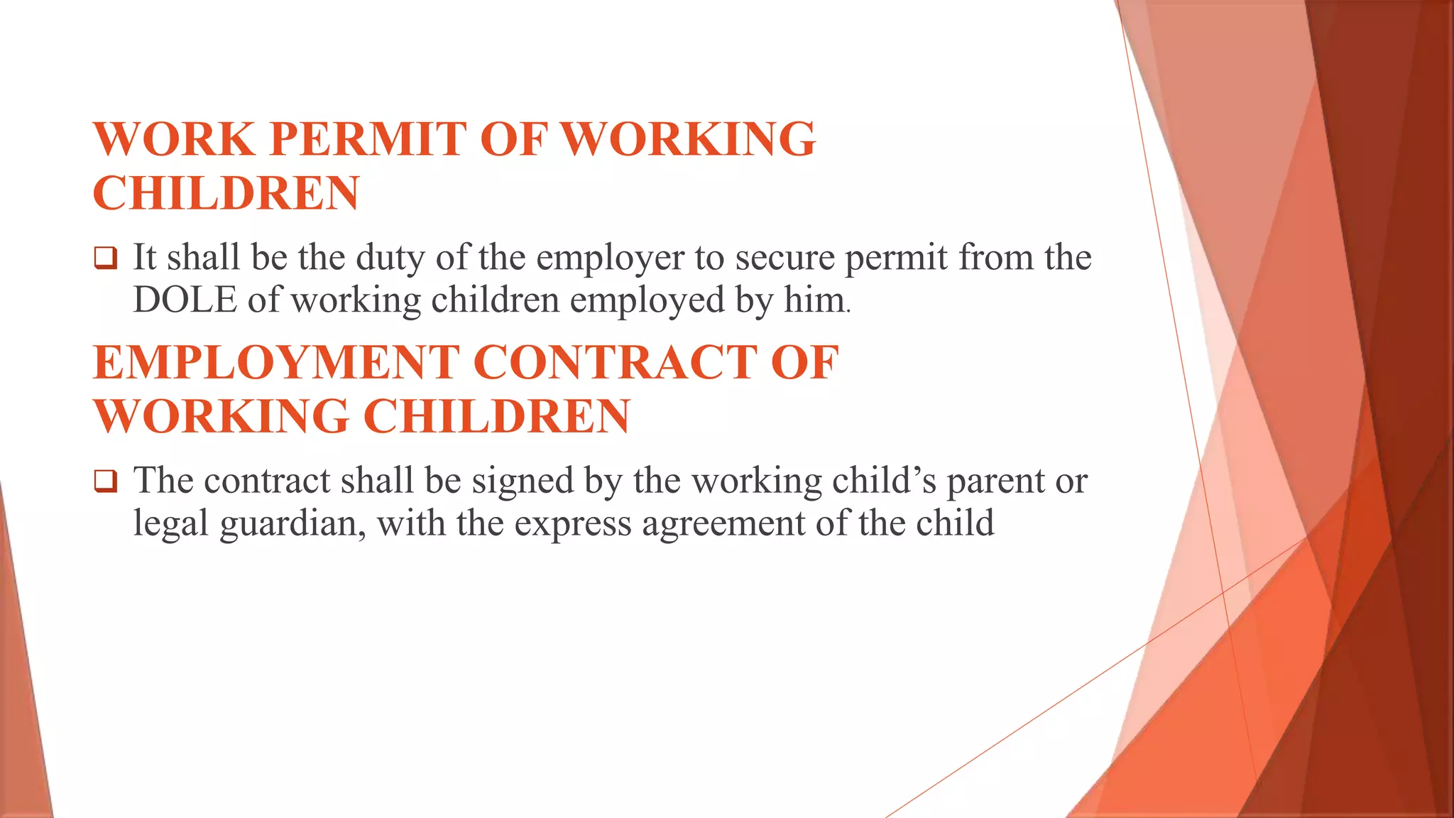WORK PERMIT OF WORKING
CHILDREN
 It shall be the duty of the employer to secure permit from the
DOLE of working children employed by him.
EMPLOYMENT CONTRACT OF
WORKING CHILDREN
 The contract shall be signed by the working child’s parent or
legal guardian, with the express agreement of the child
 