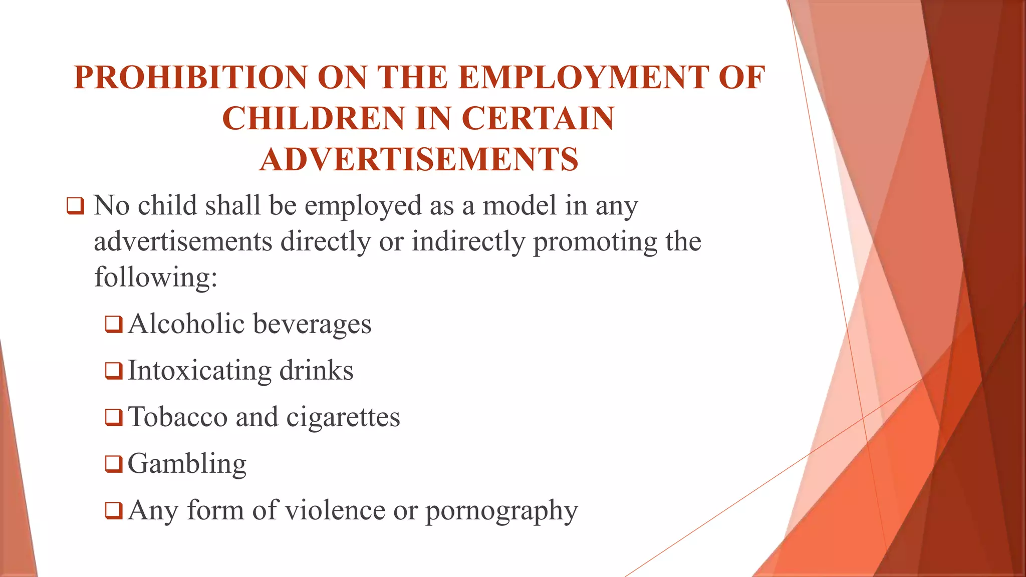PROHIBITION ON THE EMPLOYMENT OF
CHILDREN IN CERTAIN
ADVERTISEMENTS
 No child shall be employed as a model in any
advertisements directly or indirectly promoting the
following:
Alcoholic beverages
Intoxicating drinks
Tobacco and cigarettes
Gambling
Any form of violence or pornography
 
