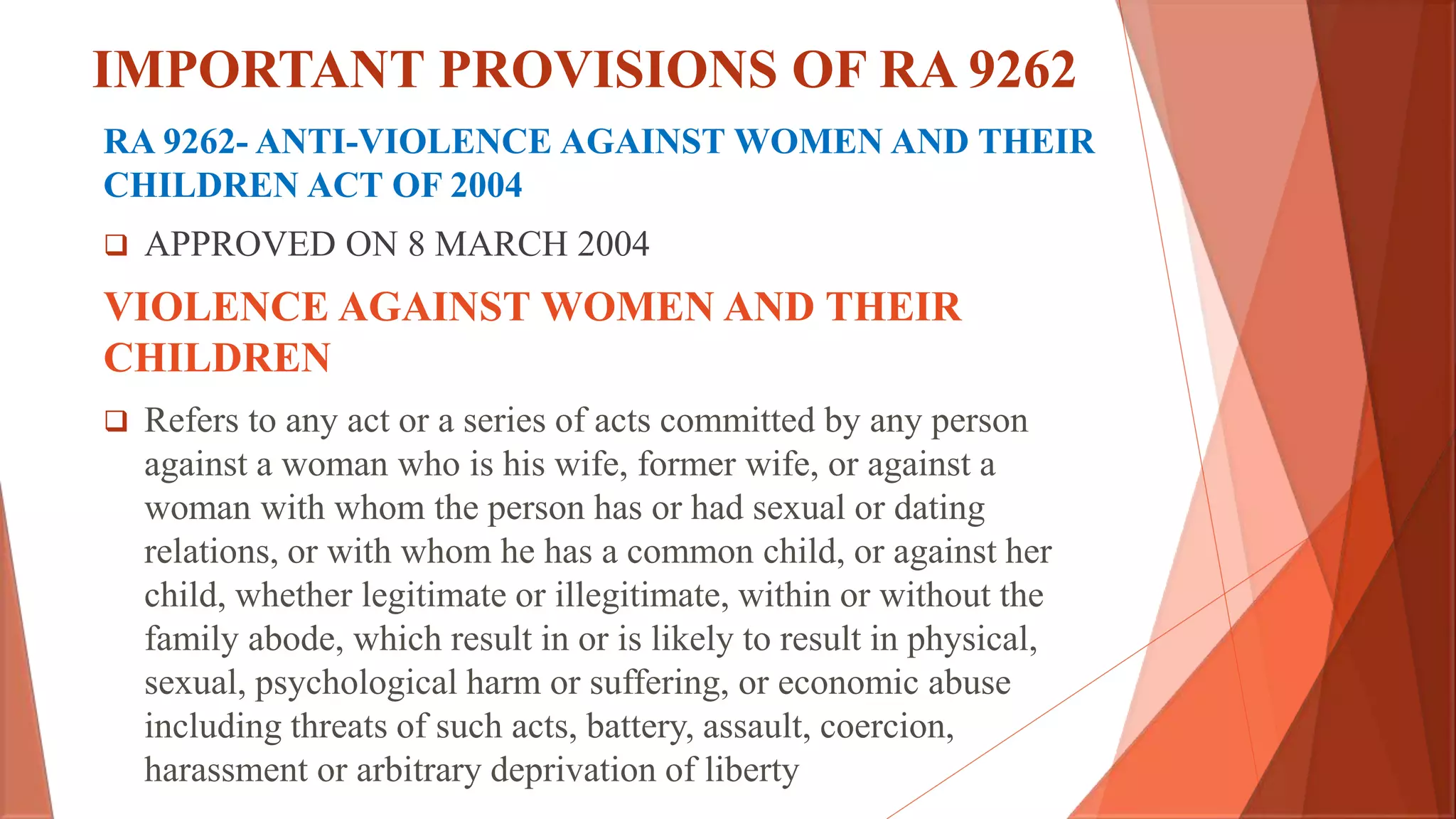 IMPORTANT PROVISIONS OF RA 9262
RA 9262- ANTI-VIOLENCE AGAINST WOMEN AND THEIR
CHILDREN ACT OF 2004
 APPROVED ON 8 MARCH 2004
VIOLENCE AGAINST WOMEN AND THEIR
CHILDREN
 Refers to any act or a series of acts committed by any person
against a woman who is his wife, former wife, or against a
woman with whom the person has or had sexual or dating
relations, or with whom he has a common child, or against her
child, whether legitimate or illegitimate, within or without the
family abode, which result in or is likely to result in physical,
sexual, psychological harm or suffering, or economic abuse
including threats of such acts, battery, assault, coercion,
harassment or arbitrary deprivation of liberty
 