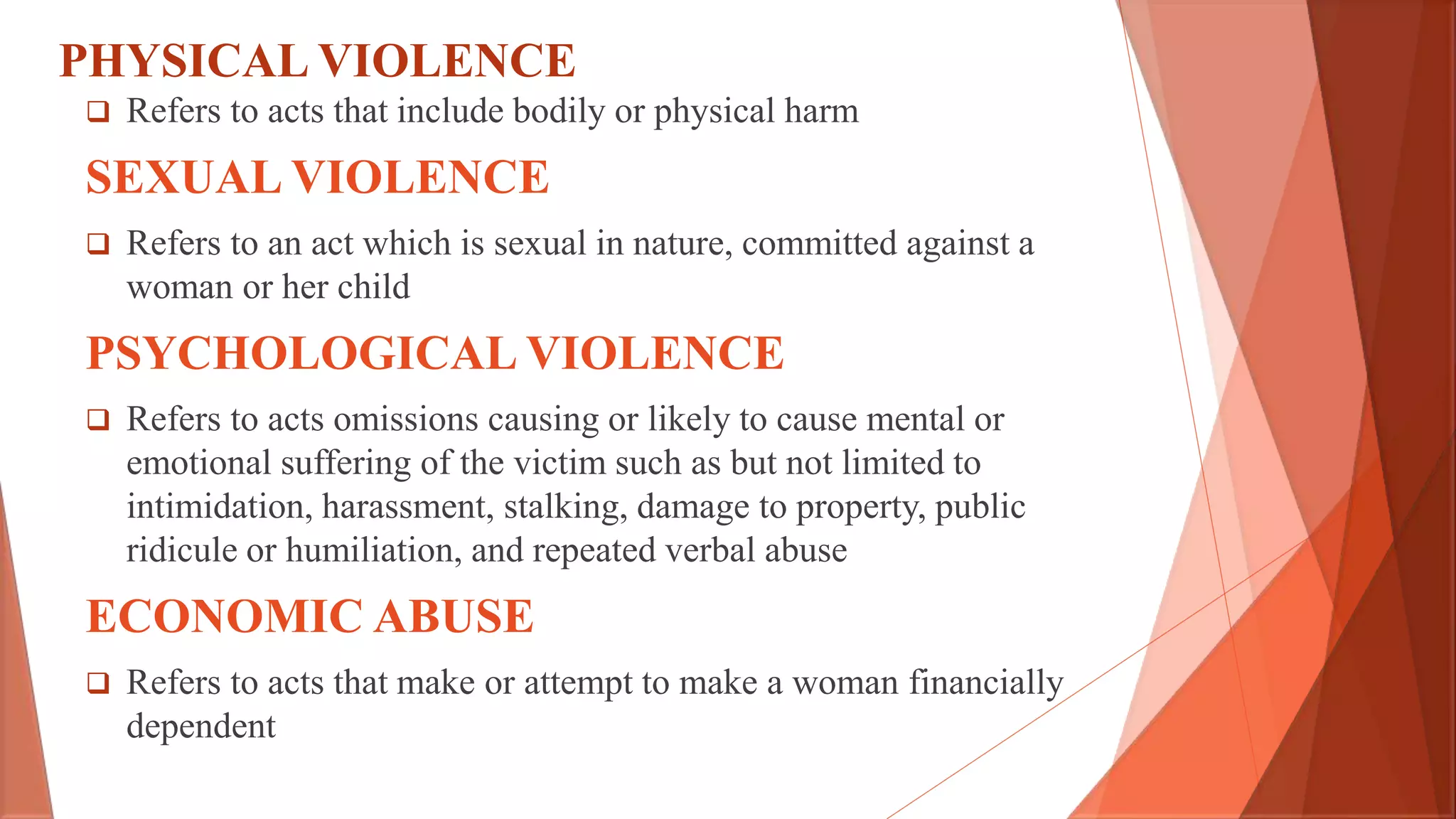 PHYSICAL VIOLENCE
 Refers to acts that include bodily or physical harm
SEXUAL VIOLENCE
 Refers to an act which is sexual in nature, committed against a
woman or her child
PSYCHOLOGICAL VIOLENCE
 Refers to acts omissions causing or likely to cause mental or
emotional suffering of the victim such as but not limited to
intimidation, harassment, stalking, damage to property, public
ridicule or humiliation, and repeated verbal abuse
ECONOMIC ABUSE
 Refers to acts that make or attempt to make a woman financially
dependent
 