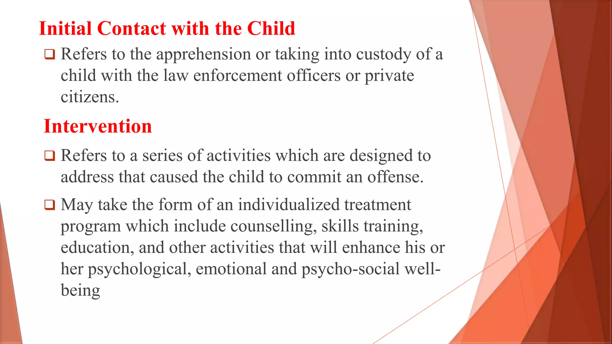 Initial Contact with the Child
 Refers to the apprehension or taking into custody of a
child with the law enforcement officers or private
citizens.
Intervention
 Refers to a series of activities which are designed to
address that caused the child to commit an offense.
 May take the form of an individualized treatment
program which include counselling, skills training,
education, and other activities that will enhance his or
her psychological, emotional and psycho-social well-
being
 