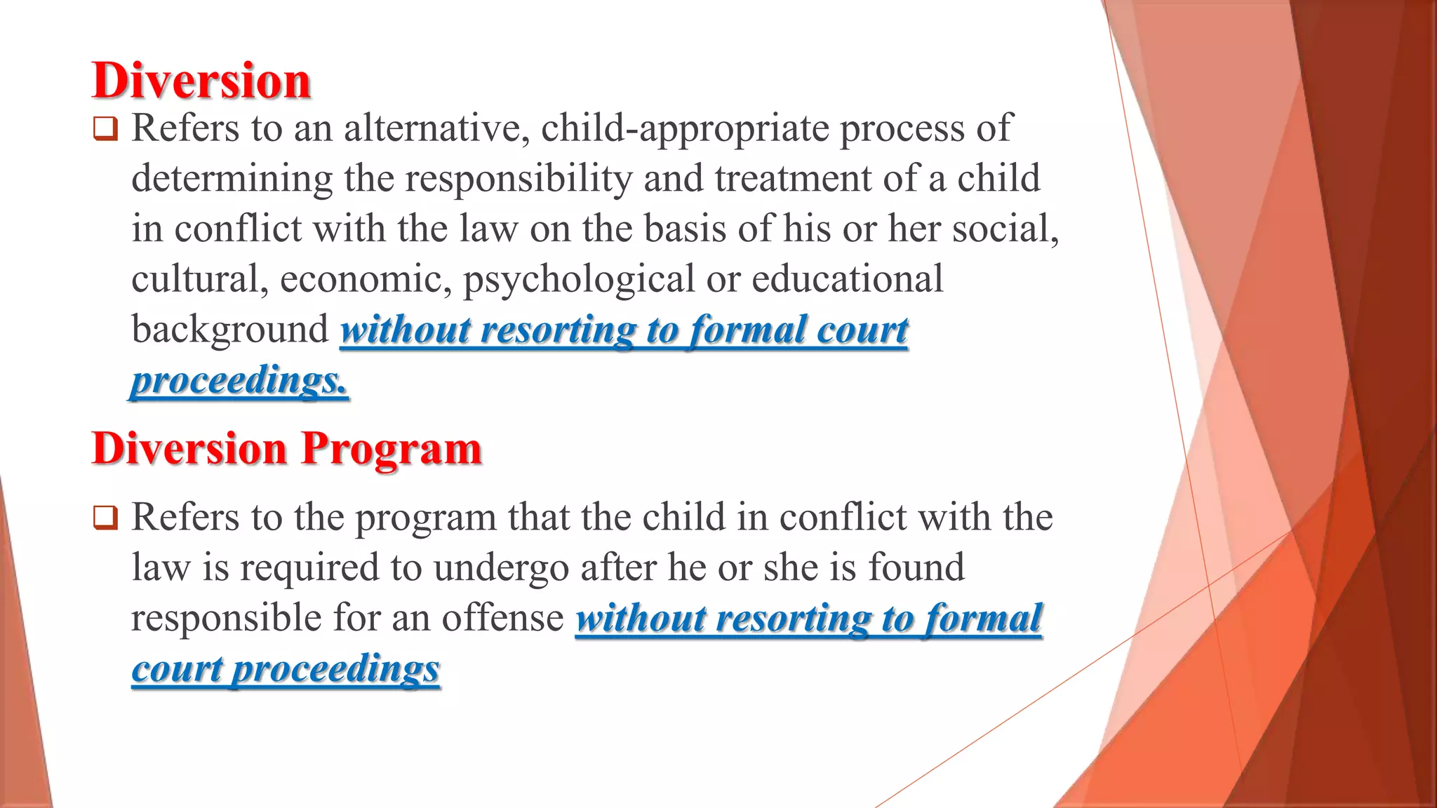Diversion
 Refers to an alternative, child-appropriate process of
determining the responsibility and treatment of a child
in conflict with the law on the basis of his or her social,
cultural, economic, psychological or educational
background without resorting to formal court
proceedings.
Diversion Program
 Refers to the program that the child in conflict with the
law is required to undergo after he or she is found
responsible for an offense without resorting to formal
court proceedings
 