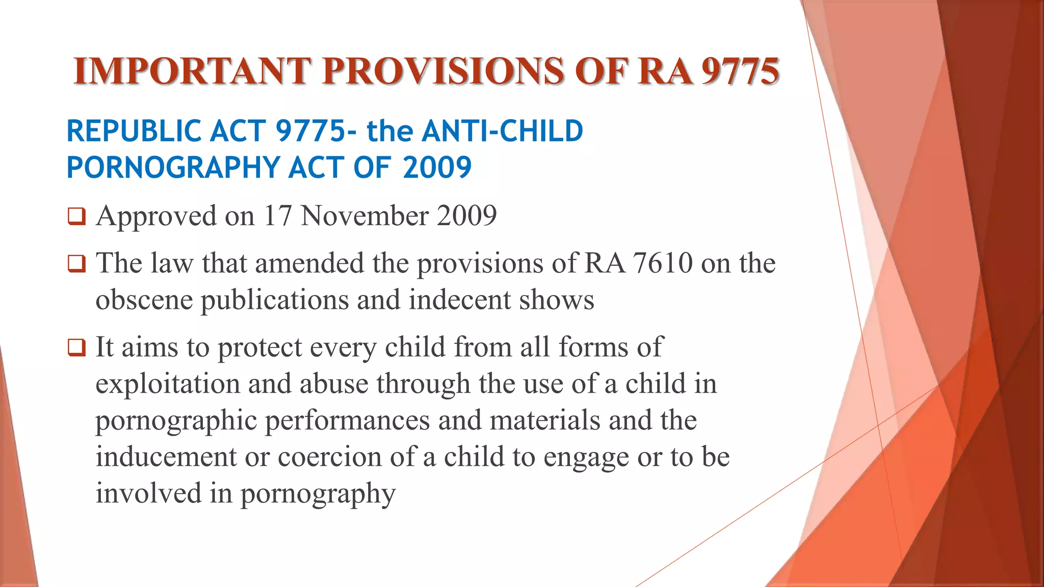 IMPORTANT PROVISIONS OF RA 9775
REPUBLIC ACT 9775- the ANTI-CHILD
PORNOGRAPHY ACT OF 2009
 Approved on 17 November 2009
 The law that amended the provisions of RA 7610 on the
obscene publications and indecent shows
 It aims to protect every child from all forms of
exploitation and abuse through the use of a child in
pornographic performances and materials and the
inducement or coercion of a child to engage or to be
involved in pornography
 