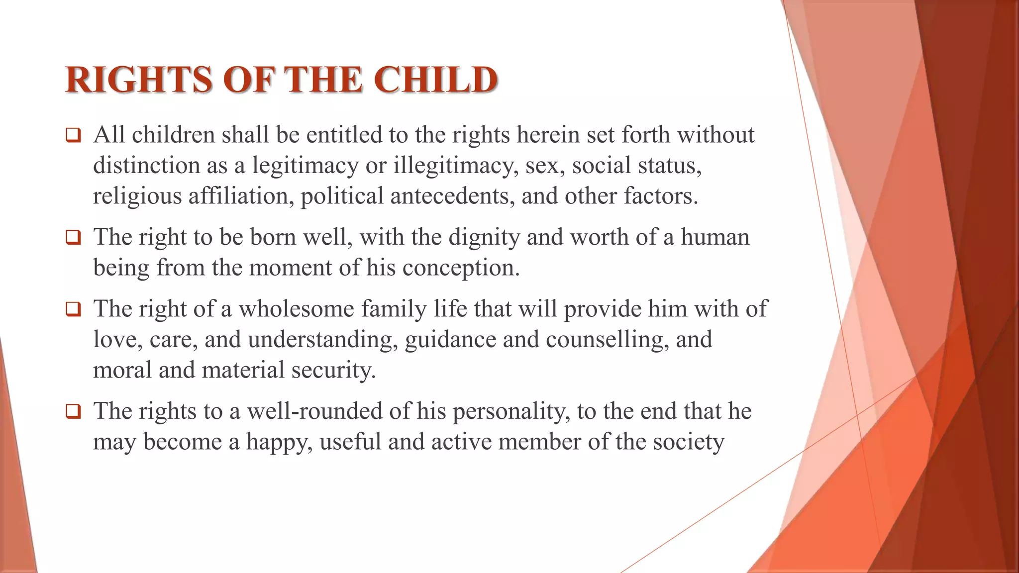 RIGHTS OF THE CHILD
 All children shall be entitled to the rights herein set forth without
distinction as a legitimacy or illegitimacy, sex, social status,
religious affiliation, political antecedents, and other factors.
 The right to be born well, with the dignity and worth of a human
being from the moment of his conception.
 The right of a wholesome family life that will provide him with of
love, care, and understanding, guidance and counselling, and
moral and material security.
 The rights to a well-rounded of his personality, to the end that he
may become a happy, useful and active member of the society
 