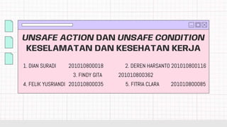 UNSAFE ACTION DAN UNSAFE CONDITION
KESELAMATAN DAN KESEHATAN KERJA
1. DIAN SURADI 201010800018
3. FINDY GITA 201010800362
2. DEREN HARSANTO 201010800116
4. FELIK YUSRIANDI 201010800035 5. FITRIA CLARA 201010800085
 