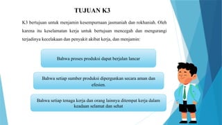 TUJUAN K3
Bahwa proses produksi dapat berjalan lancar
Bahwa setiap sumber produksi dipergunkan secara aman dan
efesien.
Bahwa setiap tenaga kerja dan orang lainnya ditempat kerja dalam
keadaan selamat dan sehat
K3 bertujuan untuk menjamin kesempurnaan jasmaniah dan rokhaniah. Oleh
karena itu keselamatan kerja untuk bertujuan mencegah dan mengurangi
terjadinya kecelakaan dan penyakit akibat kerja, dan menjamin:
 
