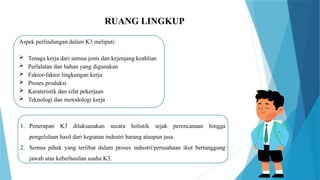 RUANG LINGKUP
Aspek perlindungan dalam K3 meliputi:
 Tenaga kerja dari semua jenis dan kejenjang keahlian
 Perlalatan dan bahan yang digunakan
 Faktor-faktor lingkungan kerja
 Proses produksi
 Karateristik dan sifat pekerjaan
 Teknologi dan metodologi kerja
1. Penerapan K3 dilaksanakan secara holistik sejak perencanaan hingga
pengelolaan hasil dari kegiatan industri barang ataupun jasa.
2. Semua pihak yang terlibat dalam proses industri/perusahaan ikut bertanggung
jawab atas keberhasilan usaha K3.
 