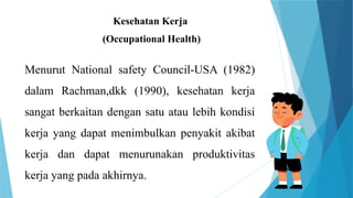 Kesehatan Kerja
(Occupational Health)
Menurut National safety Council-USA (1982)
dalam Rachman,dkk (1990), kesehatan kerja
sangat berkaitan dengan satu atau lebih kondisi
kerja yang dapat menimbulkan penyakit akibat
kerja dan dapat menurunakan produktivitas
kerja yang pada akhirnya.
 