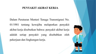 PENYAKIT AKIBAT KERJA
Dalam Peraturan Menteri Tenaga Transmigrasi No.
01/1981 tentang kewajiba melaporkan penyakit
akibat kerja disebutkan bahwa: penyakit akibat kerja
adalah setiap penyakit yang disebabkan oleh
pekerjaan dan lingkungan kerja.
 