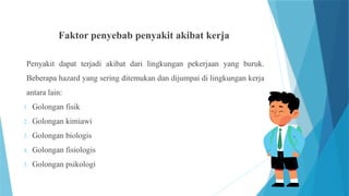Faktor penyebab penyakit akibat kerja
Penyakit dapat terjadi akibat dari lingkungan pekerjaan yang buruk.
Beberapa hazard yang sering ditemukan dan dijumpai di lingkungan kerja
antara lain:
1. Golongan fisik
2. Golongan kimiawi
3. Golongan biologis
4. Golongan fisiologis
5. Golongan psikologi
 