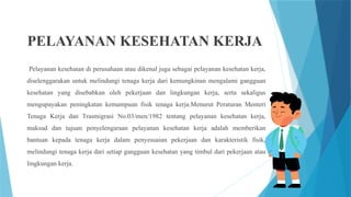 PELAYANAN KESEHATAN KERJA
Pelayanan kesehatan di perusahaan atau dikenal juga sebagai pelayanan kesehatan kerja,
diselenggarakan untuk melindungi tenaga kerja dari kemungkinan mengalami gangguan
kesehatan yang disebabkan oleh pekerjaan dan lingkungan kerja, serta sekaligus
mengupayakan peningkatan kemampuan fisik tenaga kerja.Menurut Peraturan Menteri
Tenaga Kerja dan Trasmigrasi No.03/men/1982 tentang pelayanan kesehatan kerja,
maksud dan tujuan penyelengaraan pelayanan kesehatan kerja adalah memberikan
bantuan kepada tenaga kerja dalam penyesuaian pekerjaan dan karakteristik fisik,
melindungi tenaga kerja dari setiap gangguan kesehatan yang timbul dari pekerjaan atau
lingkungan kerja.
 