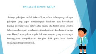 BAHAYA DI TEMPAT KERJA
Bahaya pekerjaan adalah faktor-faktor dalam hubungannya dengan
pekerjaan yang dapat mendatangkan kesakitan atau kecelakaan.
Bahaya disebut potensi bahaya atau hazard jika faktor-faktor tersebut
belum mendatangkan kecelakaan. Atau dapat diartikan Potensi bahaya
atau Hazard merupakan segala hal atau sesuatu yang mempunyai
kemungkinan mengakibatkan kerugian baik pada harta benda,
lingkungan maupun manusia.
 