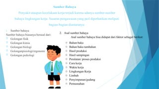 Sumber Bahaya
Penyakit ataupun kecelakaan kerja terjadi karena adanya sumber-sumber
bahaya lingkungan kerja. Sasaran pengawasan yang perl diperhatikan meliputi
bagian-bagian diantaranya:
1. Sumber bahaya
Sumber bahaya biasanya berasal dari:
 Golongan fisik
 Golongan kimia
 Golongan biologi
 Golonganpisiologi/ergonomi
 Golongan psikologi
2. Asal sumber bahaya
Asal sumber bahaya bisa didapat dari faktor sebagal berikut:
o Bahan baku
o Bahan baku tambahan
o Hasil produksi
o Hasil sampingan
o Peralatan/ proses produksi
o Cara kerja
o Waktu kerja
o Lingkungan Kerja
o Limbah
o Penyimpanan/gudang
o Pemusnahan
 