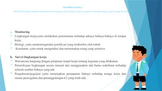 Identifikasi bahaya
Identifikasi bahaya adalah menentukan kemungkinan ada tidaknya expose/ paparan terhadap tenaga kerja di tempt kerja melalui:
a. Monitoring
 Lingkungan kerja,yaitu melakukan pemantauan terhadap adanya bahaya-bahaya di tempat
kerja.
 Biologi, yaitu untukmengatuhai jumlah jat yang terabsirbsi oleh tubuh
 Kesehatan, yaitu untuk mengetahui dan menentukan orang yang sensitive
b. Survei lingkungan kerja
 Wawancara langsung dengan pimpinan tenpal kerja tentang kegiatan yang dilakukan
 Pemeriksaan lingkungan secara manual dan menggunakan alat bantu sederhana terhadap
seluruh sumber bahaya yang ada
 Pengukuran/pegujian yaitu menetapkan pemaparan bahaya terhadap tenaga kerja dan
sarana pencegahan dan penanggulangan k3 yang telah ada.
 