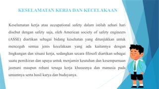 KESELAMATAN KERJA DAN KECELAKAAN
Keselamatan kerja atau occupational safety dalam istilah sehari hari
disebut dengan safety saja, oleh American society of safety engineers
(ASSE) diartikan sebagai bidang kesehatan yang ditunjukkan untuk
mencegah semua jenis kecelakaan yang ada kaitannya dengan
lingkungan dan situasi kerja, sedangkan secara filosofi diartikan sebagai
suatu pemikiran dan upaya untuk menjamin keutuhan dan kesempurnaan
jasmani maupun rohani tenaga kerja khususnya dan manusia pada
umumnya serta hasil karya dan budayanya.
 