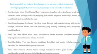 Teori penyebab kecelakaan Kecelakaan kerja umumnya disebabkan oleh
berbagai penyebab, teori tentang terjadinya suatu kecelakaan adalah :
1. Teori kebetulan Murni (Pure Chance Theory), yang menyimpulkan bahwa kecelakaan terjadi atas
kehendak Tuhan, sehingga tidak ada pola yang jelas dalamm rangkaian peristiwanya, karena itu
kecelakaan terjadi secara kebetulan saja.
2. Teori Kecenderungan Kecelakaan (Accident prone Theory), pada pekerja tertentu lebih sering
tertimpa kecelakaan, karena sifat-sifat pribadinya yang memang cenderung untuk mengalami
kecelakaan kerja.
3. Teori Tiga Faktor (Three Main Factor), menyebutkan bahwa penyebab kecelakaan peralatan,
lingkungan dan faktor manusia pekerja itu sendiri.
4. Teori Dua Faktor (Two main Factor), kecelakaan disebabkan oleh kondisi berbahaya (unsafe
condition) dan tindakan berbahaya (unsafe action).
5. Teori Faktor Manusia (Human Factor Theory), menekankan bahwa pada akhirnya seluruh
kecelakaan kerja tidak langsung disebabkan karena kesalahan manusia.
 