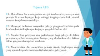 Tujuan APD
1. Memelihara dan meningkatkan derajat kesehatan kerja masyarakat
pekerja di semua lapangan kerja setinggi tingginya baik fisik, mental
maupun kesejahteraan sosialnya.
2. Mencegah timbulnya masyarakat pekerja gangguan kesehatan pada
keadaan/kondisi lingkungan kerjanya. yang diakibatkan oleh
3. Memberikan pekerjaan dan perlindungan bagi pekerja di dalam
pekerjaannya dari kemungkinan bahaya yang disebabkan oleh faktor-
faktor yang membahayakan kesehatan
4. Menempatkan dan memelihara pekerja disuatu lingkungan kerja
yang sesuai dengan kemampuan fisik dan psikis pekerjanya.
 