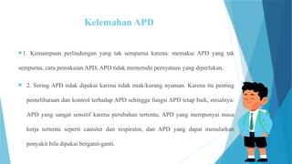 Kelemahan APD
1. Kemampuan perlindungan yang tak sempurna karena: memakai APD yang tak
sempurna, cara pemakaian APD, APD tidak memenuhi pernyataan yang diperlukan.
 2. Sering APD tidak dipakai karena tidak enak/kurang nyaman. Karena itu penting
pemeliharaan dan kontrol terhadap APD sehingga fungsi APD tetap baik, misalnya:
APD yang sangat sensitif karena perubahan tertentu, APD yang mempunyai masa
kerja tertentu seperti canister dan respirator, dan APD yang dapat menularkan
penyakit bila dipakai berganti-ganti.
 