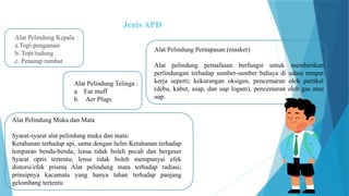 Jenis APD
Alat Pelindung Kepala :
a.Topi pengaman
b. Topi/tudung
c. Penutup rambut
Alat Pelindung Telinga :
a. Ear muff
b. Aer Plugs
Alat Pelindung Muka dan Mata
Syarat-syarat alat pelindung muka dan mata:
Ketahanan terhadap api, sama dengan helm Ketahanan terhadap
lemparan benda-benda; lensa tidak boleh pecah dan bergeser
Syarat optis tertentu; lensa tidak boleh mempunyai efek
distorsi/efek prisma Alat pelindung mata terhadap radiasi;
prinsipnya kacamata yang hanya tahan terhadap panjang
gelombang tertentu
Alat Pelindung Pernapasan (masker)
Alat pelindung pernafasan berfungsi untuk memberikan
perlindungan terhadap sumber-sumber bahaya di udara tempat
kerja seperti; kekurangan oksigen, pencemaran oleh partikel
(debu, kabut, asap, dan uap logam), pencemaran oleh gas atau
uap.
 