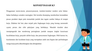 KONSEP DASAR K3
Penggunaan mesin-mesin, pesawat-pesawat, instalasi-instalasi modern serta bahan-
bahan berbahaya semakin meningkat. Hal tersebut disamping memberikan kemudahan
proses produksi dapat pula menambah jumlah dan ragam sumber bahaya di tempat
kerja. Didalam hal lain akan terjadi pula lingkungan kerja yang kurang memenuhi
syarat, proses dan sifat pekerjaan yang berbahaya. Masalah tersebut akan
mempengaruhi dan mendorong peningkatan jumlah maupun tingkat keseriusan
keceklakaan kerja, penyakit akibat kerja, dan pencemaran lingkungan. Oleh karena itu,
keselamatan dan kesehatan kerja yang merupakan salah satu bagian dari perlindungan
tenaga kerja perlu dikembangkan dan ditingkatkan
 