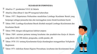 SEJARAH DI INDONESIA
 Abad ke-17: pendaratan V.O.C.di Jakarta
 Abad ke-20an dibuat U dan PP mengenai kebersihan
 Tahun 1957: Departemen Perburuhan mendirikan Lembaga Kesehatan Buruh yang
berpungsi sebagai penasehat dan alat meninggikan mutu ilmiah kesehatan buruh
 Tahun 1965: Lembaga Kesehatan Buruh dirubah menjadi Lembaga Keselamatan dan
Kesehatan Buruh
 Tahun 1966: dengan rekorganisasi kabinet ampera
 Tahun 1969: seminar pertama tentang kesehatan dan produktivitas Kerja di Jakarta
yang dikuti oleh 300 dokter, pengusaha, cerdik-pandai, dll.
 Tahun 1970: UU tentang Keselamatan Kerja diundangkan menggantikan Veiligheids
Reglement.
 Tahun 1971: didirikan Ikatan Higiene Perusahaan, kesehatan dan Keselamatan Kerja.
 