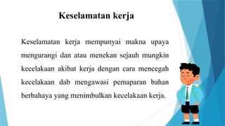 Keselamatan kerja
Keselamatan kerja mempunyai makna upaya
mengurangi dan atau menekan sejauh mungkin
kecelakaan akibat kerja dengan cara mencegah
kecelakaan dab mengawasi pemaparan bahan
berbahaya yang menimbulkan kecelakaan kerja.
 