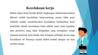Kecelakaan kerja
Dalam dunia kerja berada dalam lingkungan industri/perusahaan
dikenal istilah kecelakaan kerja.memeng secara tidak pasti
tidaklah mudah mendefinisikan kecelakaan berdasarkan hasil
penelitian ilmiah, kecelakaan kerja adalah suatu suatu kejadian
atau peristiwa yang tidak diinginkan yang merugikan setiap
manusia,merusak harta benda atau kerugian terhadap proses.juga
kecelakaan ini biasanya terjadi akibat kontak dengan zat atau
sumber energi.
 