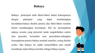 Bahaya
Bahaya perkerjaan ialah faktor-faktor dalam hubungannya
dengan pekerjaan yang dapat mendatangkan
kecelakkan.bahaya disebut potensi jika fakto-faktor tersebut
belum mendatangkan kecelakaan. Hal itu menunjukkan
adanya sesuatu yang potensial untuk magakibatkan cedera
atau penyakit, kerusakan atau perusahaan.sedangkan
kemungkinaa potensi bahaya menjadi manifest, sering disebut
resiko. Jika bahaya itu sudah menyebabkan atau terjadi
kecelakaan maka bahaya tersebut sebagai bahaya nyarta.
 