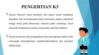 PENGERTIAN K3
 Secara filososfi suatu pemikira dan upaya unutk menjamin
keutuhan dan kesempurnaan baik jasmaniah ampun rokhaniah
tenaga kerja pada khususnya manusia pada umumnya, hasil
karya dan budayanya menuju masyarakat adil dan makmur.
 Secara keilmuan ilmu pengetahuan dan penerapanya dalam usha
mencegah kemungkinaan terjadinyakecelakaan dan penyakit
akibat kerja.
 