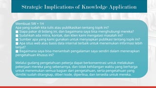 Strategic Implications of Knowledge Application
Membuat 5W + 1H
Apa yang sudah kita tulis atau publikasikan tentang topik ini?
■ Siapa pakar di bidang ini, dan bagaimana saya bisa menghubungi mereka?
■ Sudahkah ada mitra, kontak, dan klien kami mengatasi masalah ini?
■ Sumber apa yang kami gunakan untuk menyiapkan publikasi tentang topik ini?
■ Apa situs web atau basis data internal terbaik untuk menemukan informasi lebih
lanjut?
■ Bagaimana saya bisa menambah pengalaman saya sendiri dalam menerapkan
pengetahuan khusus ini?
Melalui gudang pengetahuan pekerja dapat berkonsentrasi untuk melakukan
pekerjaan mereka yang sebenarnya, dan tidak kehilangan waktu yang berharga
untuk menemukan semua bagian dari pengetahuan, serta pengetahuan yang
dimiliki sudah ditangkap, diberi kode, diperiksa, dan tersedia untuk mereka.
 