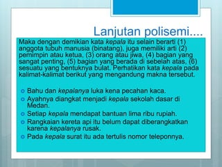 Lanjutan polisemi....
Maka dengan demikian kata kepala itu selain berarti (1)
anggota tubuh manusia (binatang), juga memiliki arti (2)
pemimpin atau ketua, (3) orang atau jiwa, (4) bagian yang
sangat penting, (5) bagian yang berada di sebelah atas, (6)
sesuatu yang bentuknya bulat. Perhatikan kata kepala pada
kalimat-kalimat berikut yang mengandung makna tersebut.
 Bahu dan kepalanya luka kena pecahan kaca.
 Ayahnya diangkat menjadi kepala sekolah dasar di
Medan.
 Setiap kepala mendapat bantuan lima ribu rupiah.
 Rangkaian kereta api itu belum dapat diberangkatkan
karena kepalanya rusak.
 Pada kepala surat itu ada tertulis nomor teleponnya.
 