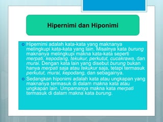  Hipernimi adalah kata-kata yang maknanya
melingkupi kata-kata yang lain. Misalnya kata burung
maknanya melingkupi makna kata-kata seperti
merpati, kepodang, tekukur, perkutut, cucakrawa, dan
murai. Dengan kata lain yang disebut burung bukan
hanya merpati saja atau tekukur saja, tetapi termasuk
perkutut, murai, kepodang, dan sebagainya.
 Sedangkan hiponimi adalah kata atau ungkapan yang
maknanya termasuk di dalam makna kata atau
ungkapan lain. Umpamanya makna kata merpati
termasuk di dalam makna kata burung.
Hipernimi dan Hiponimi
 