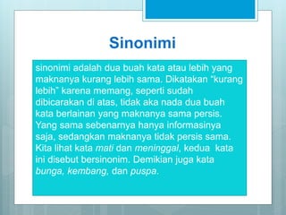 Sinonimi
sinonimi adalah dua buah kata atau lebih yang
maknanya kurang lebih sama. Dikatakan “kurang
lebih” karena memang, seperti sudah
dibicarakan di atas, tidak aka nada dua buah
kata berlainan yang maknanya sama persis.
Yang sama sebenarnya hanya informasinya
saja, sedangkan maknanya tidak persis sama.
Kita lihat kata mati dan meninggal, kedua kata
ini disebut bersinonim. Demikian juga kata
bunga, kembang, dan puspa.
 