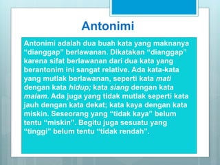 Antonimi
Antonimi adalah dua buah kata yang maknanya
“dianggap” berlawanan. Dikatakan “dianggap”
karena sifat berlawanan dari dua kata yang
berantonim ini sangat relative. Ada kata-kata
yang mutlak berlawanan, seperti kata mati
dengan kata hidup; kata siang dengan kata
malam. Ada juga yang tidak mutlak seperti kata
jauh dengan kata dekat; kata kaya dengan kata
miskin. Seseorang yang “tidak kaya” belum
tentu “miskin”. Begitu juga sesuatu yang
“tinggi” belum tentu “tidak rendah”.
 