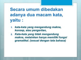 Secara umum dibedakan
adanya dua macam kata,
yaitu :
1. kata-kata yang mengandung makna,
konsep, atau pengertian,
2. Kata-kata yang tidak mengandung
makna, melainkan hanya memiliki fungsi
gramatikal. (sesuai dengan tata bahasa)
 