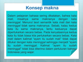 Konsep makna
Dalam pelajaran bahasa sering dikatakan, bahwa kata
mati, misalnya sama maknanya dengan kata
meninggal. Menurut teori semantik kata mati dan kata
meninggal tidak sama maknanya. Sebab, kalau kedua
kata itu sama maknanya, tentu keduanya dapat
dipertukarkan secara bebas. Pada kenyataannya kedua
kata itu tidak biasa kita pertukarkan secara bebas. Kata
mati dalam kalimat “ayam itu sudah mati” tidak dapat
ditukar dengan kata meninggal sehingga menjadi “ayam
itu sudah meninggal. Kalimat “ayam itu sudah
meninggal” tidak bisa diterima dalam pertuturan bahasa
Indonesia yang wajar.
 