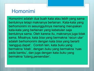 Homonimi
Homonimi adalah dua buah kata atau lebih yang sama
bentuknya tetapi maknanya berlainan. Kata-kata yang
berhomonimi ini sesungguhnya memang merupakan
kata-kata yang berlainan yang kebetulan saja
bentuknya sama. Oleh karena itu, maknanya juga tidak
sama. Misalnya, kata bisa yang bermakna ‘racun ular’
adalah berhomonimi dengan kata bisa yang berarti
‘sanggup,dapat’. Contoh lain, kata buku yang
bermakna ‘kitab’, dengan buku yang bermakna ‘ruas
pada bambu’, dan juga dengan kata buku yang
bermakna ‘tulang,persendian’.
 