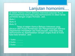 Lanjutan homonimi....
Di dalam Kamus Umum Bahasa Indonesia susunan W.J.S
Poerwadarminta kata-kata yang berhomonimi ini diberi tanda
pembeda dengan angka Romawi. Jadi,
Buku I
Buku II
Buku III
Tetapi di dalam Kamus Bahasa Indonesia yang
disusun oleh Pusat Pembinaan dan Pengembangan Bahasa
Departemen Pendidikan dan Kebudayaan, kata-kata yang
berhomonimi itu diperbedakan dengan angka Arab di muka
kata-kata tersebut. Jadi:
1 buku ……….
2 buku ……….
3 buku ……….
 