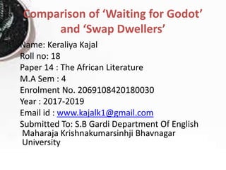 Comparison of ‘Waiting for Godot’
and ‘Swap Dwellers’
Name: Keraliya Kajal
Roll no: 18
Paper 14 : The African Literature
M.A Sem : 4
Enrolment No. 2069108420180030
Year : 2017-2019
Email id : www.kajalk1@gmail.com
Submitted To: S.B Gardi Department Of English
Maharaja Krishnakumarsinhji Bhavnagar
University
 