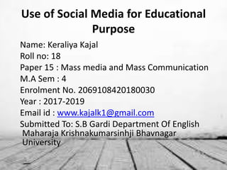 Use of Social Media for Educational
Purpose
Name: Keraliya Kajal
Roll no: 18
Paper 15 : Mass media and Mass Communication
M.A Sem : 4
Enrolment No. 2069108420180030
Year : 2017-2019
Email id : www.kajalk1@gmail.com
Submitted To: S.B Gardi Department Of English
Maharaja Krishnakumarsinhji Bhavnagar
University
 